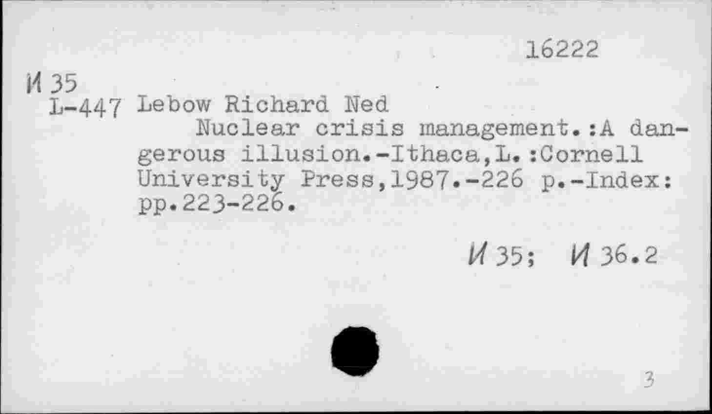 ﻿16222
И 35
L-.447 Lebow Richard Ned
Nuclear crisis management.:A dangerous illusion.-Ithaca,L.:Cornell University Press,1987»-226 p.-Index: pp.223-226.
И 35; И 36.2
3